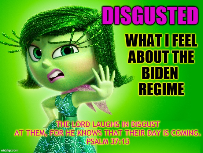 DISGUSTED; WHAT I FEEL
ABOUT THE
BIDEN 
REGIME; THE LORD LAUGHS IN DISGUST AT THEM, FOR HE KNOWS THAT THEIR DAY IS COMING.
PSALM 37:13 | made w/ Imgflip meme maker
