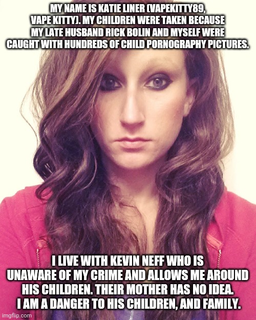 MY NAME IS KATIE LINER (VAPEKITTY89, VAPE KITTY). MY CHILDREN WERE TAKEN BECAUSE MY LATE HUSBAND RICK BOLIN AND MYSELF WERE CAUGHT WITH HUNDREDS OF CHILD PORNOGRAPHY PICTURES. I LIVE WITH KEVIN NEFF WHO IS UNAWARE OF MY CRIME AND ALLOWS ME AROUND HIS CHILDREN. THEIR MOTHER HAS NO IDEA.  I AM A DANGER TO HIS CHILDREN, AND FAMILY. | made w/ Imgflip meme maker
