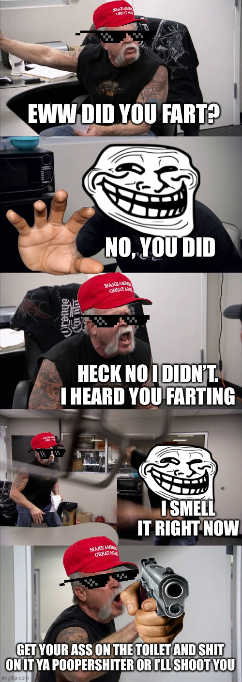Fart argument | EWW DID YOU FART? NO, YOU DID; HECK NO I DIDN’T. I HEARD YOU FARTING; I SMELL IT RIGHT NOW; GET YOUR ASS ON THE TOILET AND SHIT ON IT YA POOPERSHITER OR I’LL SHOOT YOU | image tagged in memes,american chopper argument,fart | made w/ Imgflip meme maker