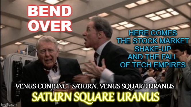 Bend Over... Here Comes the Stock Market Shake-Up and the Fall of Tech Empires. Saturn square Uranus | HERE COMES THE STOCK MARKET
SHAKE-UP
AND THE FALL OF TECH EMPIRES; BEND OVER; VENUS CONJUNCT SATURN. VENUS SQUARE URANUS. SATURN SQUARE URANUS | image tagged in turn those machines back on | made w/ Imgflip meme maker