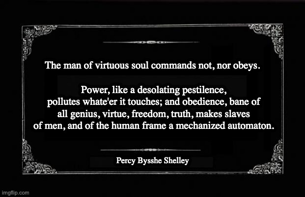 Power, like a desolating pestilence, pollutes whate'er it touches. . . | The man of virtuous soul commands not, nor obeys. Power, like a desolating pestilence, pollutes whate'er it touches; and obedience, bane of all genius, virtue, freedom, truth, makes slaves of men, and of the human frame a mechanized automaton. Percy Bysshe Shelley | image tagged in silent movie card | made w/ Imgflip meme maker