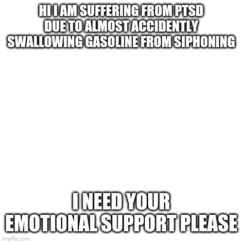 Blank Transparent Square Meme | HI I AM SUFFERING FROM PTSD DUE TO ALMOST ACCIDENTLY SWALLOWING GASOLINE FROM SIPHONING; I NEED YOUR EMOTIONAL SUPPORT PLEASE | image tagged in memes,blank transparent square | made w/ Imgflip meme maker