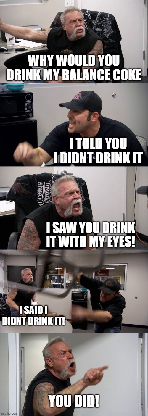 American Chopper Argument | WHY WOULD YOU DRINK MY BALANCE COKE; I TOLD YOU I DIDNT DRINK IT; I SAW YOU DRINK IT WITH MY EYES! I SAID I DIDNT DRINK IT! YOU DID! | image tagged in memes,american chopper argument | made w/ Imgflip meme maker