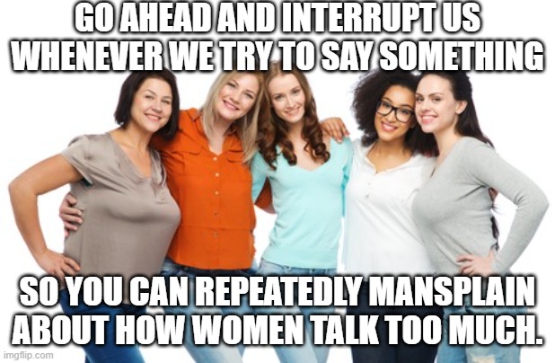 Blah blah blah | GO AHEAD AND INTERRUPT US WHENEVER WE TRY TO SAY SOMETHING; SO YOU CAN REPEATEDLY MANSPLAIN ABOUT HOW WOMEN TALK TOO MUCH. | image tagged in women everywhere,mansplaining,disrespect,sexism | made w/ Imgflip meme maker