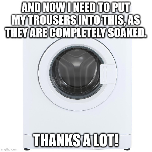 Washing Machine | AND NOW I NEED TO PUT MY TROUSERS INTO THIS, AS THEY ARE COMPLETELY SOAKED. THANKS A LOT! | image tagged in washing machine | made w/ Imgflip meme maker