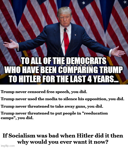 Trump was not but Democrats are and Nazi's were Socialists. | TO ALL OF THE DEMOCRATS WHO HAVE BEEN COMPARING TRUMP TO HITLER FOR THE LAST 4 YEARS... Trump never censored free speech, you did. Trump never used the media to silence his opposition, you did. Trump never threatened to take away guns, you did. Trump never threatened to put people in "reeducation
camps", you did. If Socialism was bad when Hitler did it then
why would you ever want it now? | image tagged in hitler,democrats,socialists | made w/ Imgflip meme maker