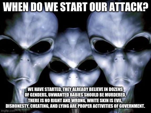 Phase one, get them to attack themselves | WHEN DO WE START OUR ATTACK? WE HAVE STARTED, THEY ALREADY BELIEVE IN DOZENS OF GENDERS, UNWANTED BABIES SHOULD BE MURDERED, THERE IS NO RIGHT AND WRONG, WHITE SKIN IS EVIL, DISHONESTY, CHEATING, AND LYING ARE PROPER ACTIVITIES OF GOVERNMENT. | image tagged in angry aliens,phase one,destroy all humans,keep them angry,irrational,spew hate | made w/ Imgflip meme maker