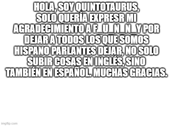 Gracias. | HOLA, SOY QUINTOTAURUS, SOLO QUERÍA EXPRESR MI AGRADECIMIENTO A F_U_N_N_Y POR DEJAR A TODOS LOS QUE SOMOS HISPANO PARLANTES DEJAR, NO SOLO SUBIR COSAS EN INGLÉS, SINO TAMBIÉN EN ESPAÑOL. MUCHAS GRACIAS. | image tagged in blank white template | made w/ Imgflip meme maker