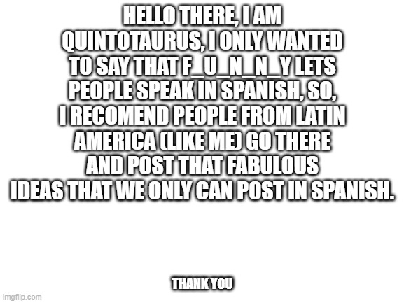 ¡Hola! | HELLO THERE, I AM QUINTOTAURUS, I ONLY WANTED TO SAY THAT F_U_N_N_Y LETS PEOPLE SPEAK IN SPANISH, SO, I RECOMEND PEOPLE FROM LATIN AMERICA (LIKE ME) GO THERE AND POST THAT FABULOUS IDEAS THAT WE ONLY CAN POST IN SPANISH. THANK YOU | image tagged in blank white template,spanish | made w/ Imgflip meme maker