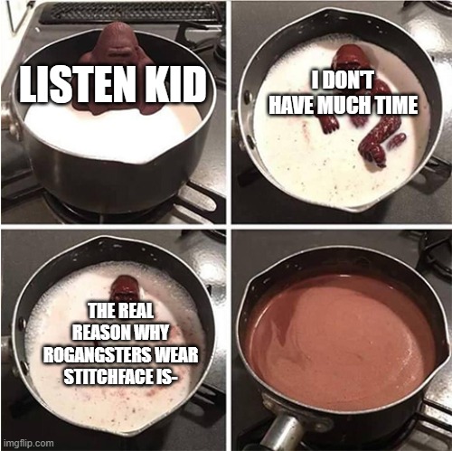 We will never know. | I DON'T HAVE MUCH TIME; LISTEN KID; THE REAL REASON WHY ROGANGSTERS WEAR STITCHFACE IS- | image tagged in listen kid i don't have much time chocolate | made w/ Imgflip meme maker