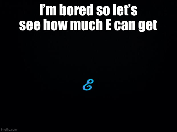 Black background | I’m bored so let’s see how much E can get; E | image tagged in black background,i meant how many upvotes | made w/ Imgflip meme maker