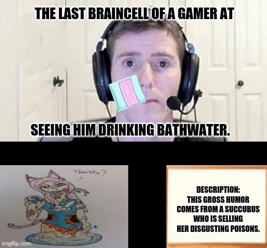 Gamer Bruh | THE LAST BRAINCELL OF A GAMER AT; SEEING HIM DRINKING BATHWATER. DESCRIPTION: THIS GROSS HUMOR COMES FROM A SUCCUBUS WHO IS SELLING HER DISGUSTING POISONS. | image tagged in memes,screaming gamer girl,water | made w/ Imgflip meme maker