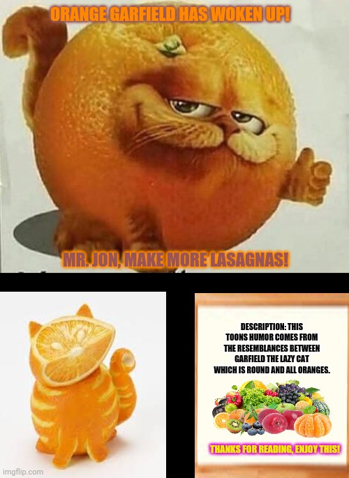 garfield orange | ORANGE GARFIELD HAS WOKEN UP! MR. JON, MAKE MORE LASAGNAS! DESCRIPTION: THIS TOONS HUMOR COMES FROM THE RESEMBLANCES BETWEEN GARFIELD THE LAZY CAT WHICH IS ROUND AND ALL ORANGES. THANKS FOR READING, ENJOY THIS! | image tagged in memes,annoying orange,normies | made w/ Imgflip meme maker