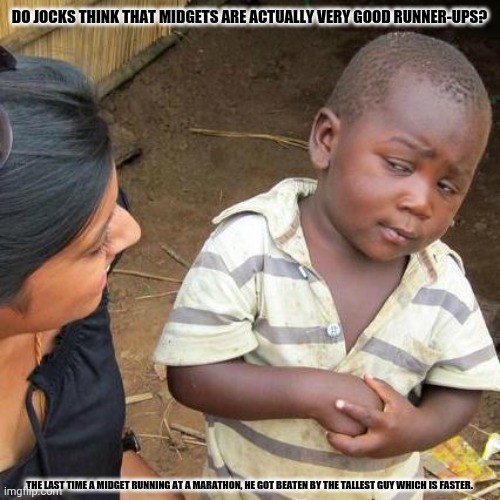 Third World Skeptical Kid | DO JOCKS THINK THAT MIDGETS ARE ACTUALLY VERY GOOD RUNNER-UPS? THE LAST TIME A MIDGET RUNNING AT A MARATHON, HE GOT BEATEN BY THE TALLEST GUY WHICH IS FASTER. | image tagged in memes,skeptical old man,marathon | made w/ Imgflip meme maker