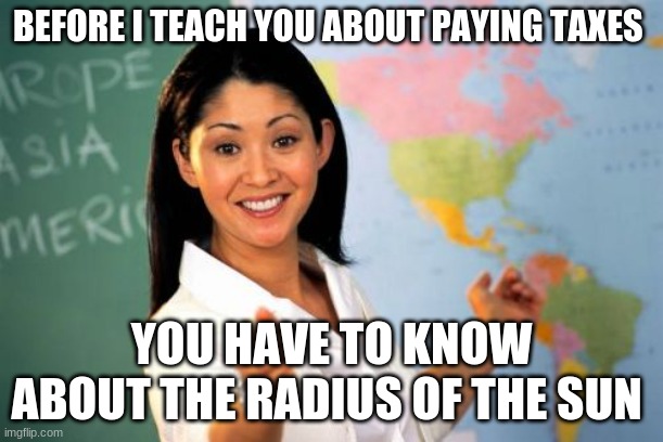 Unhelpful High School Teacher | BEFORE I TEACH YOU ABOUT PAYING TAXES; YOU HAVE TO KNOW ABOUT THE RADIUS OF THE SUN | image tagged in memes,unhelpful high school teacher | made w/ Imgflip meme maker