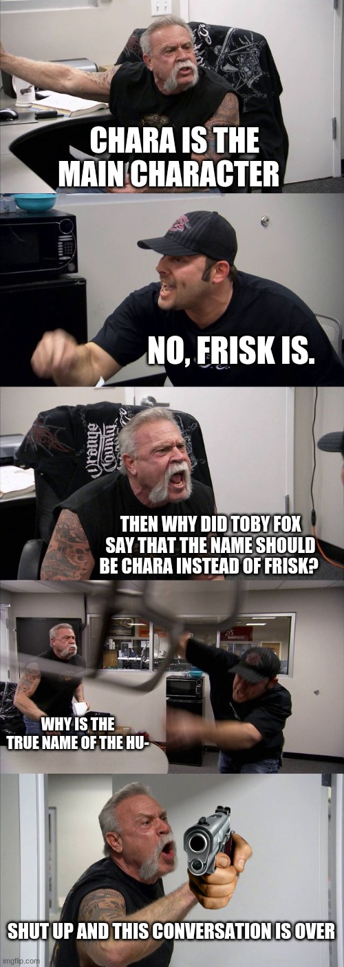 A argument | CHARA IS THE MAIN CHARACTER; NO, FRISK IS. THEN WHY DID TOBY FOX SAY THAT THE NAME SHOULD BE CHARA INSTEAD OF FRISK? WHY IS THE TRUE NAME OF THE HU-; SHUT UP AND THIS CONVERSATION IS OVER | image tagged in memes,american chopper argument | made w/ Imgflip meme maker