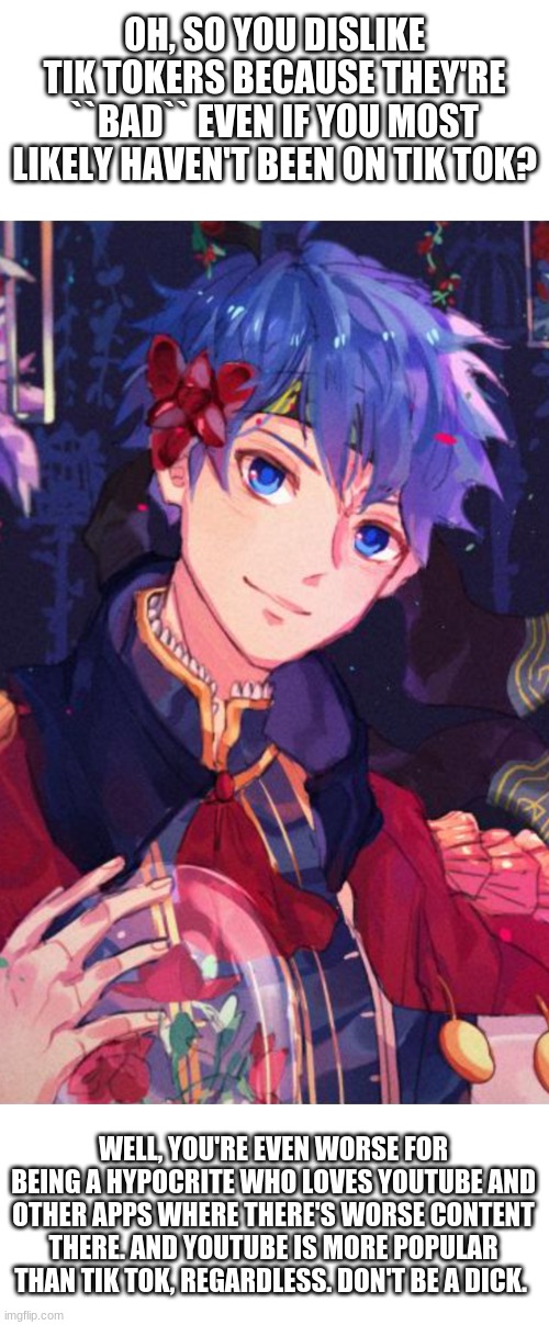 OH, SO YOU DISLIKE TIK TOKERS BECAUSE THEY'RE ``BAD`` EVEN IF YOU MOST LIKELY HAVEN'T BEEN ON TIK TOK? WELL, YOU'RE EVEN WORSE FOR BEING A HYPOCRITE WHO LOVES YOUTUBE AND OTHER APPS WHERE THERE'S WORSE CONTENT THERE. AND YOUTUBE IS MORE POPULAR THAN TIK TOK, REGARDLESS. DON'T BE A DICK. | made w/ Imgflip meme maker