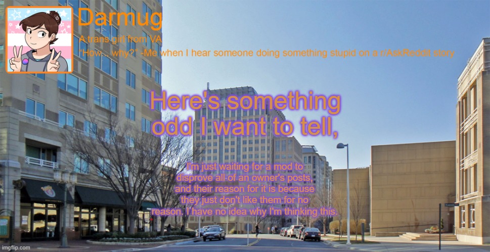 Darmug's announcement template | Here's something odd I want to tell, I'm just waiting for a mod to disprove all of an owner's posts, and their reason for it is because they just don't like them for no reason. I have no idea why I'm thinking this. | image tagged in darmug's announcement template | made w/ Imgflip meme maker
