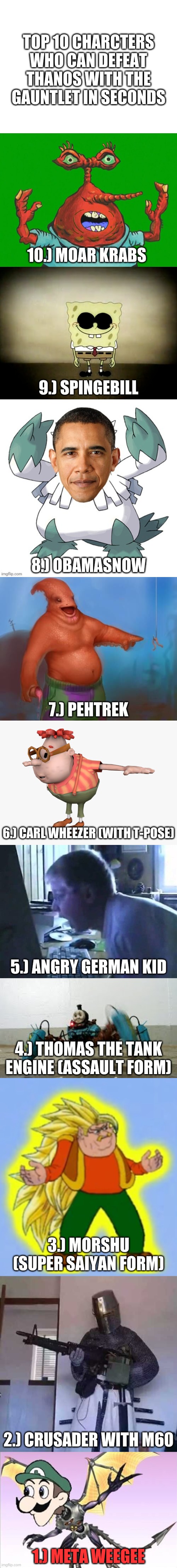 this is the dumbest list i have ever made | TOP 10 CHARCTERS WHO CAN DEFEAT THANOS WITH THE GAUNTLET IN SECONDS; 10.) MOAR KRABS; 9.) SPINGEBILL; 8.) OBAMASNOW; 7.) PEHTREK; 6.) CARL WHEEZER (WITH T-POSE); 5.) ANGRY GERMAN KID; 4.) THOMAS THE TANK ENGINE (ASSAULT FORM); 3.) MORSHU (SUPER SAIYAN FORM); 2.) CRUSADER WITH M60; 1.) META WEEGEE | image tagged in memes,funny,top 10,wtf,idk,what am i doing with my life | made w/ Imgflip meme maker