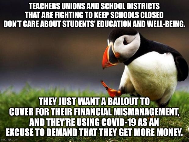 Teachers unions and school districts want a bailout | TEACHERS UNIONS AND SCHOOL DISTRICTS THAT ARE FIGHTING TO KEEP SCHOOLS CLOSED DON’T CARE ABOUT STUDENTS’ EDUCATION AND WELL-BEING. THEY JUST WANT A BAILOUT TO COVER FOR THEIR FINANCIAL MISMANAGEMENT, AND THEY’RE USING COVID-19 AS AN EXCUSE TO DEMAND THAT THEY GET MORE MONEY. | image tagged in memes,unpopular opinion puffin,school,lockdown,money,teacher | made w/ Imgflip meme maker