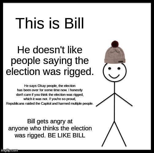 Be Like Bill | This is Bill; He doesn't like people saying the election was rigged. He says Okay people, the election has been over for some time now. I honestly don't care if you think the election was rigged, which it was not. If you're so proud, Republicans raided the Capitol and harmed multiple people. Bill gets angry at anyone who thinks the election was rigged. BE LIKE BILL | image tagged in memes,be like bill | made w/ Imgflip meme maker
