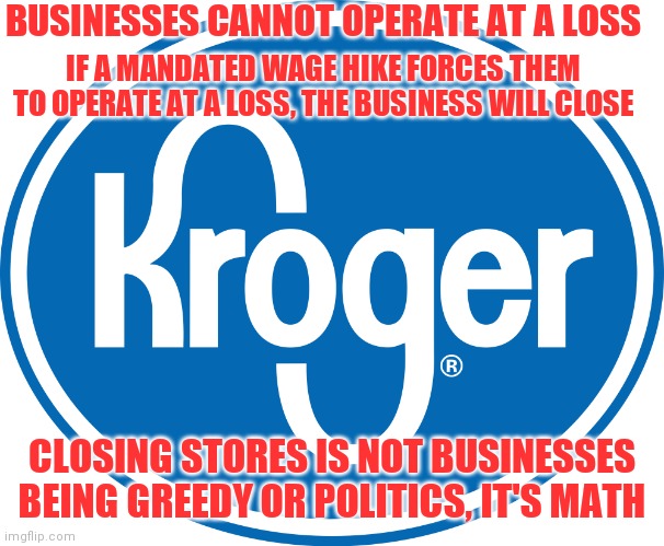 Kroger logo | BUSINESSES CANNOT OPERATE AT A LOSS; IF A MANDATED WAGE HIKE FORCES THEM TO OPERATE AT A LOSS, THE BUSINESS WILL CLOSE; CLOSING STORES IS NOT BUSINESSES BEING GREEDY OR POLITICS, IT'S MATH | image tagged in kroger logo | made w/ Imgflip meme maker