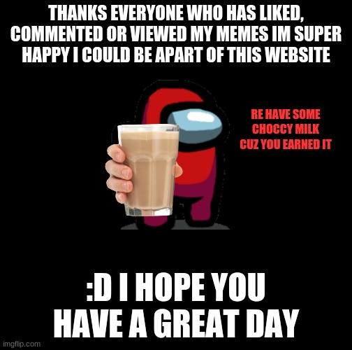 a thank you | THANKS EVERYONE WHO HAS LIKED, COMMENTED OR VIEWED MY MEMES IM SUPER HAPPY I COULD BE APART OF THIS WEBSITE; RE HAVE SOME CHOCCY MILK CUZ YOU EARNED IT; :D I HOPE YOU HAVE A GREAT DAY | image tagged in thanks | made w/ Imgflip meme maker
