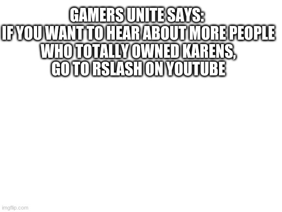 Blank White Template | GAMERS UNITE SAYS: 

IF YOU WANT TO HEAR ABOUT MORE PEOPLE WHO TOTALLY OWNED KARENS, GO TO RSLASH ON YOUTUBE | image tagged in blank white template | made w/ Imgflip meme maker