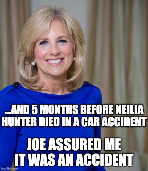 dr jill biden joes wife | ...AND 5 MONTHS BEFORE NEILIA HUNTER DIED IN A CAR ACCIDENT JOE ASSURED ME IT WAS AN ACCIDENT | image tagged in dr jill biden joes wife | made w/ Imgflip meme maker