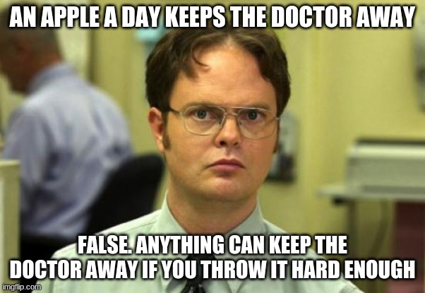 Dwight Schrute | AN APPLE A DAY KEEPS THE DOCTOR AWAY; FALSE. ANYTHING CAN KEEP THE DOCTOR AWAY IF YOU THROW IT HARD ENOUGH | image tagged in memes,dwight schrute | made w/ Imgflip meme maker