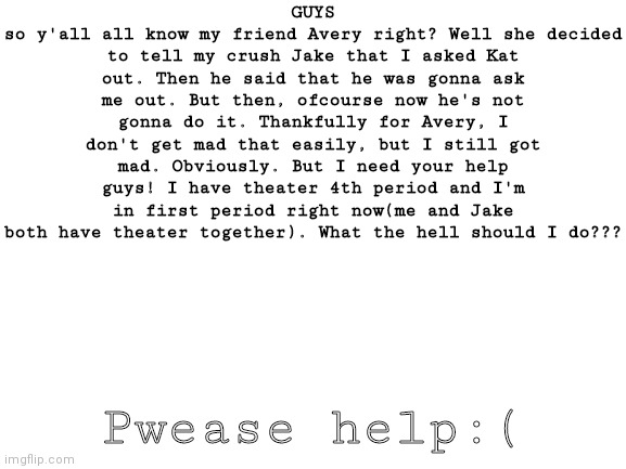 HELPPPPP | GUYS
so y'all all know my friend Avery right? Well she decided to tell my crush Jake that I asked Kat out. Then he said that he was gonna ask me out. But then, ofcourse now he's not gonna do it. Thankfully for Avery, I don't get mad that easily, but I still got mad. Obviously. But I need your help guys! I have theater 4th period and I'm in first period right now(me and Jake both have theater together). What the hell should I do??? Pwease help:( | image tagged in blank white template | made w/ Imgflip meme maker
