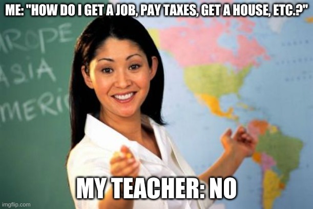 Unhelpful High School Teacher | ME: "HOW DO I GET A JOB, PAY TAXES, GET A HOUSE, ETC.?"; MY TEACHER: NO | image tagged in memes,unhelpful high school teacher | made w/ Imgflip meme maker