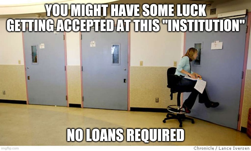 Mental Institution | YOU MIGHT HAVE SOME LUCK GETTING ACCEPTED AT THIS "INSTITUTION" NO LOANS REQUIRED | image tagged in mental institution | made w/ Imgflip meme maker