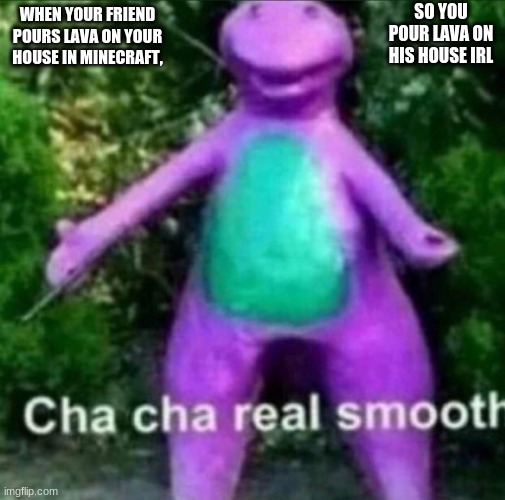 Minecraft. | SO YOU POUR LAVA ON HIS HOUSE IRL; WHEN YOUR FRIEND POURS LAVA ON YOUR HOUSE IN MINECRAFT, | image tagged in cha cha real smooth | made w/ Imgflip meme maker