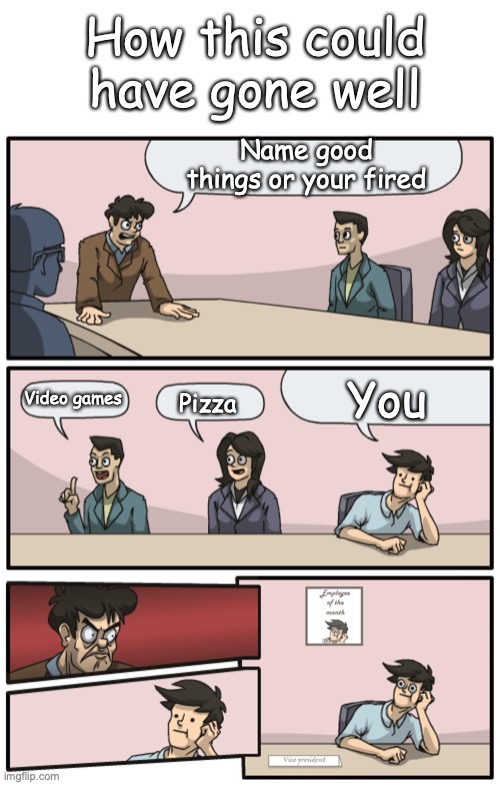 Name good things or your fired You Video games Pizza How this could have gone well | image tagged in blank white template,boardroom meeting unexpected ending | made w/ Imgflip meme maker