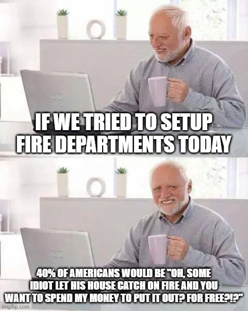 Hide the Pain Harold Meme | IF WE TRIED TO SETUP FIRE DEPARTMENTS TODAY; 40% OF AMERICANS WOULD BE "OH, SOME IDIOT LET HIS HOUSE CATCH ON FIRE AND YOU WANT TO SPEND MY MONEY TO PUT IT OUT? FOR FREE?!?" | image tagged in memes,hide the pain harold | made w/ Imgflip meme maker