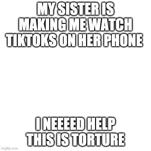 Blank Transparent Square Meme | MY SISTER IS MAKING ME WATCH TIKTOKS ON HER PHONE; I NEEEED HELP THIS IS TORTURE | image tagged in memes,blank transparent square | made w/ Imgflip meme maker
