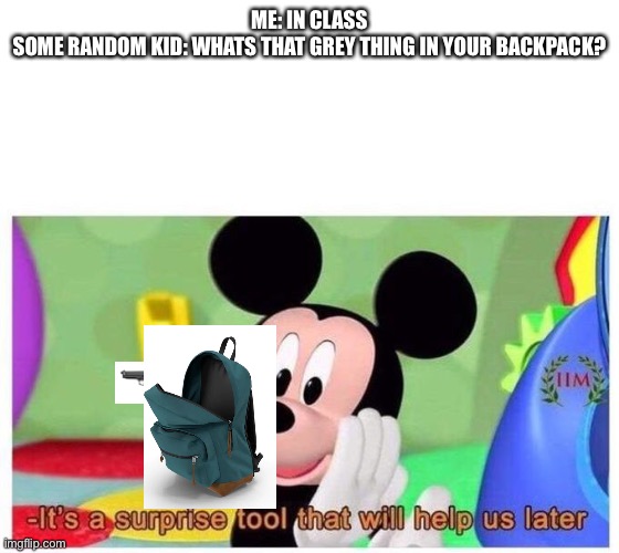Cant think of a title | ME: IN CLASS
SOME RANDOM KID: WHATS THAT GREY THING IN YOUR BACKPACK? | image tagged in it's a surprise tool that will help us later,school sucks | made w/ Imgflip meme maker