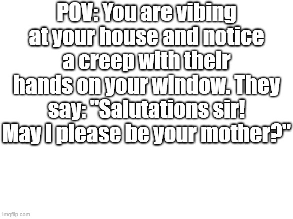 Blank White Template | POV: You are vibing at your house and notice a creep with their hands on your window. They say: "Salutations sir! May I please be your mother?" | image tagged in blank white template | made w/ Imgflip meme maker