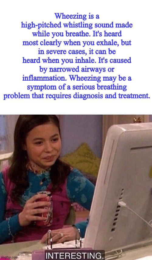 Wheezing is a high-pitched whistling sound made while you breathe. It's heard most clearly when you exhale, but in severe cases, it can be heard when you inhale. It's caused by narrowed airways or inflammation. Wheezing may be a symptom of a serious breathing problem that requires diagnosis and treatment. | image tagged in blank white template,icarly interesting | made w/ Imgflip meme maker