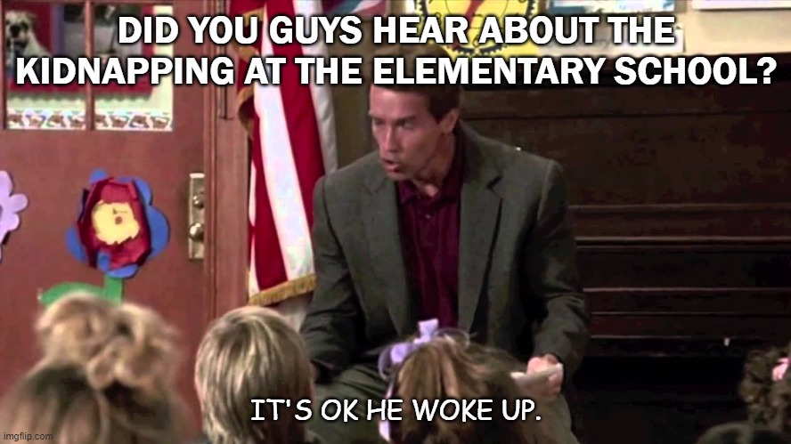 Daily Bad Dad Joke Feb 5 2021 |  DID YOU GUYS HEAR ABOUT THE KIDNAPPING AT THE ELEMENTARY SCHOOL? IT'S OK HE WOKE UP. | image tagged in kindergarten cop | made w/ Imgflip meme maker
