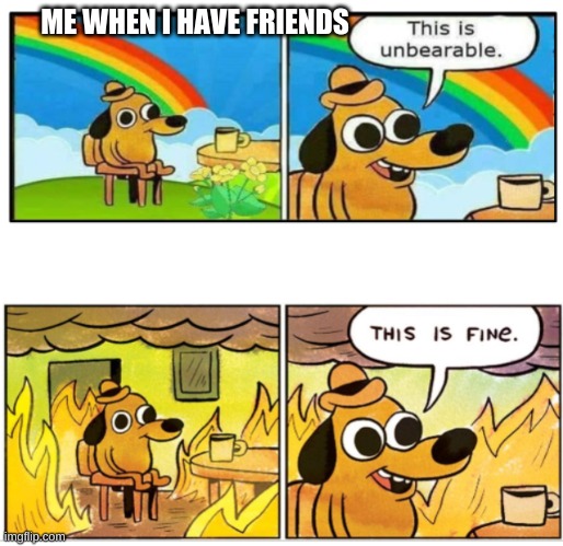 Unbearable | ME WHEN I HAVE FRIENDS | image tagged in unbearable | made w/ Imgflip meme maker