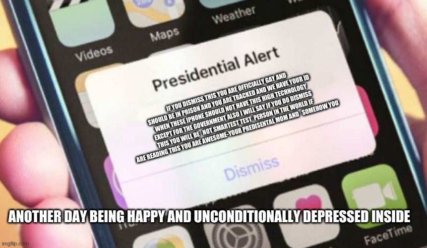 Presidential Alert | IF YOU DISMISS THIS YOU ARE OFFICIALLY GAY AND SHOULD BE IN PRISON AND YOU ARE TRACKED AND WE HAVE YOUR ID WHEN THESE IPHONE SHOULD NOT HAVE THIS HIGH TECHNOLOGY EXCEPT FOR THE GOVERNMENT ALSO I WILL SAY IF YOU DO DISMISS THIS YOU WILL BE   NOT SMARTEST TEST  PERSON IN THE WORLD IF ARE READING THIS YOU ARE AWESOME-YOUR PREDISENTAL MOM AND   SOMEHOW YOU; ANOTHER DAY BEING HAPPY AND UNCONDITIONALLY DEPRESSED INSIDE | image tagged in memes,presidential alert | made w/ Imgflip meme maker