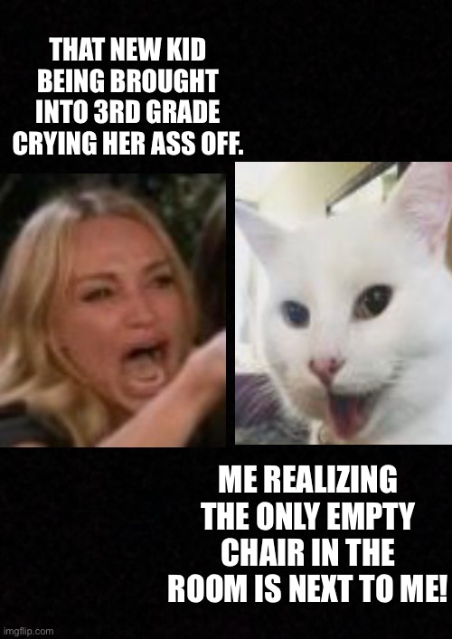 Smudge | THAT NEW KID BEING BROUGHT INTO 3RD GRADE CRYING HER ASS OFF. ME REALIZING THE ONLY EMPTY CHAIR IN THE ROOM IS NEXT TO ME! | image tagged in blank,smudge the cat | made w/ Imgflip meme maker
