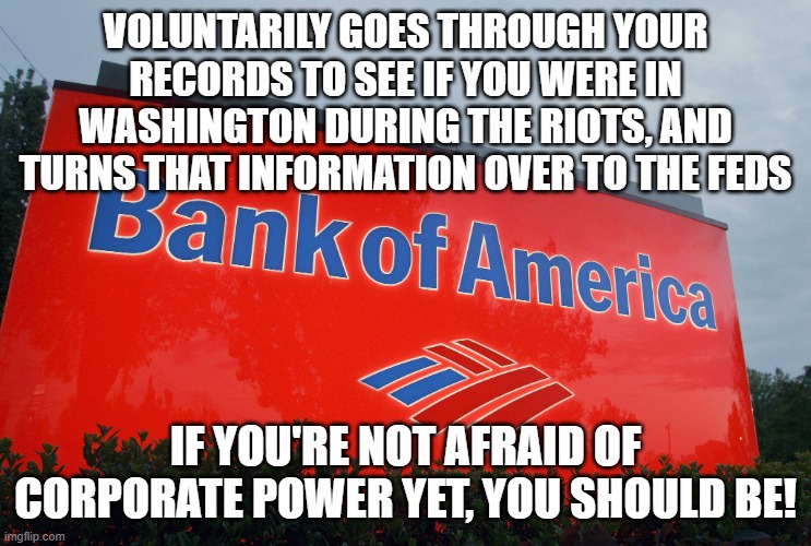 Bank of America | VOLUNTARILY GOES THROUGH YOUR RECORDS TO SEE IF YOU WERE IN WASHINGTON DURING THE RIOTS, AND TURNS THAT INFORMATION OVER TO THE FEDS; IF YOU'RE NOT AFRAID OF CORPORATE POWER YET, YOU SHOULD BE! | image tagged in bank of america | made w/ Imgflip meme maker