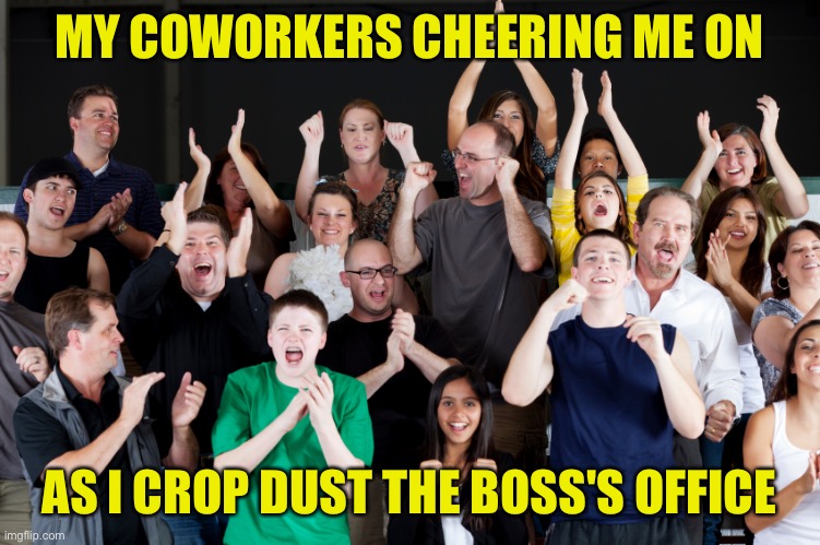 my coworker's cheering me on as I crop dust the boss's office | MY COWORKERS CHEERING ME ON; AS I CROP DUST THE BOSS'S OFFICE | image tagged in funny,meme,memes,funny memes,funny meme,work | made w/ Imgflip meme maker
