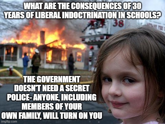 Disaster Girl | WHAT ARE THE CONSEQUENCES OF 30 YEARS OF LIBERAL INDOCTRINATION IN SCHOOLS? THE GOVERNMENT DOESN'T NEED A SECRET POLICE- ANYONE, INCLUDING MEMBERS OF YOUR OWN FAMILY, WILL TURN ON YOU | image tagged in memes,disaster girl | made w/ Imgflip meme maker