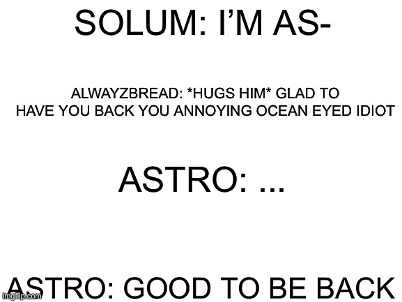 WARNING: THIS IS CANON | SOLUM: I’M AS-; ALWAYZBREAD: *HUGS HIM* GLAD TO HAVE YOU BACK YOU ANNOYING OCEAN EYED IDIOT; ASTRO: ... ASTRO: GOOD TO BE BACK | image tagged in blank white template | made w/ Imgflip meme maker