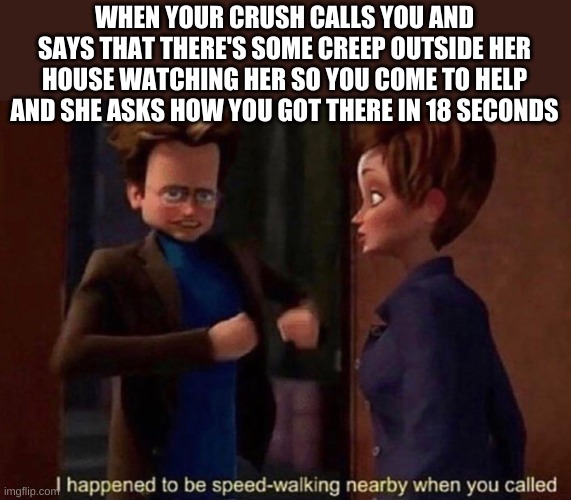 WHEN YOUR CRUSH CALLS YOU AND SAYS THAT THERE'S SOME CREEP OUTSIDE HER HOUSE WATCHING HER SO YOU COME TO HELP AND SHE ASKS HOW YOU GOT THERE IN 18 SECONDS | made w/ Imgflip meme maker