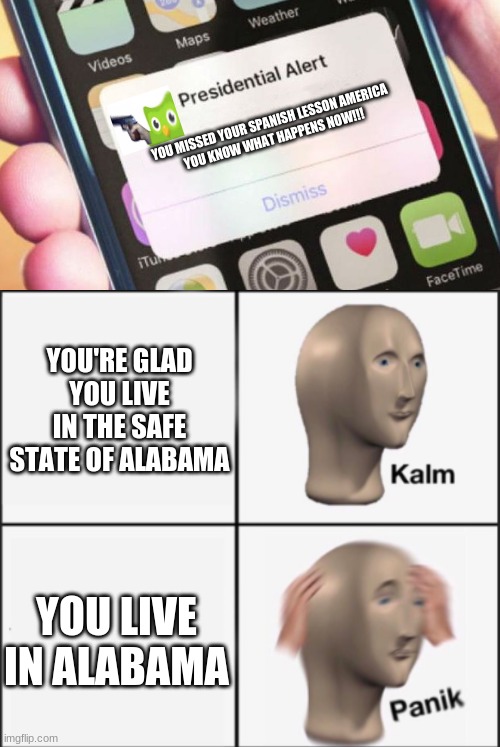ive never tried duolingo, anyone here have the app | YOU MISSED YOUR SPANISH LESSON AMERICA

YOU KNOW WHAT HAPPENS NOW!!! YOU'RE GLAD YOU LIVE IN THE SAFE STATE OF ALABAMA; YOU LIVE IN ALABAMA | image tagged in memes,presidential alert,kalm panik | made w/ Imgflip meme maker